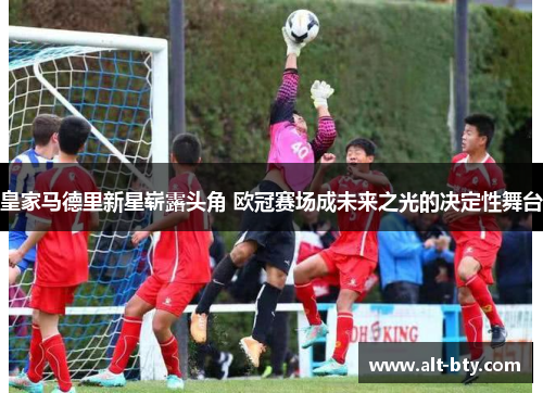 皇家马德里新星崭露头角 欧冠赛场成未来之光的决定性舞台