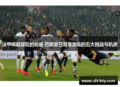 法甲崛起背后的较量 巴黎圣日耳曼面临的五大挑战与机遇
