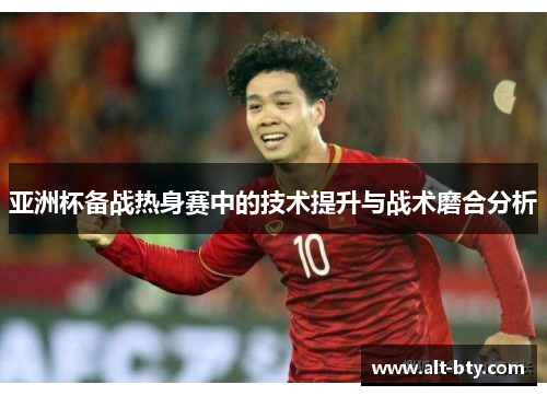 亚洲杯备战热身赛中的技术提升与战术磨合分析