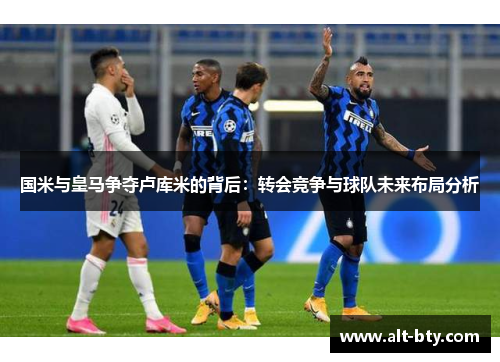 国米与皇马争夺卢库米的背后：转会竞争与球队未来布局分析