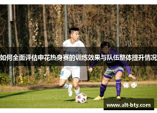 如何全面评估申花热身赛的训练效果与队伍整体提升情况