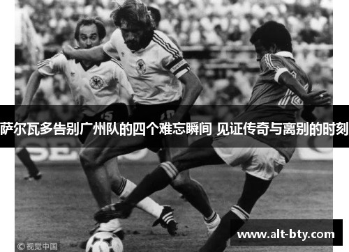 萨尔瓦多告别广州队的四个难忘瞬间 见证传奇与离别的时刻