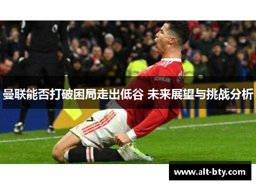 曼联能否打破困局走出低谷 未来展望与挑战分析