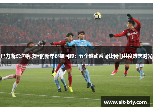 巴力斯塔送给球迷的新年祝福回顾：五个感动瞬间让我们共度难忘时光