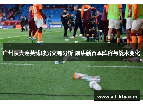 广州队大连英博球员交易分析 聚焦新赛季阵容与战术变化