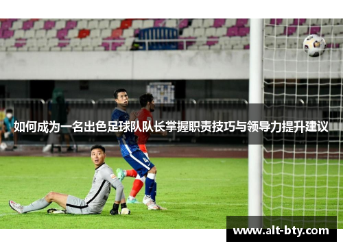 如何成为一名出色足球队队长掌握职责技巧与领导力提升建议