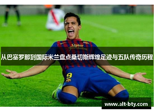 从巴塞罗那到国际米兰盘点桑切斯辉煌足迹与五队传奇历程