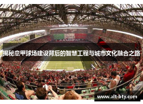 揭秘意甲球场建设背后的智慧工程与城市文化融合之路 揭秘意甲球场建设背后的智慧工程与城市文化融合之路